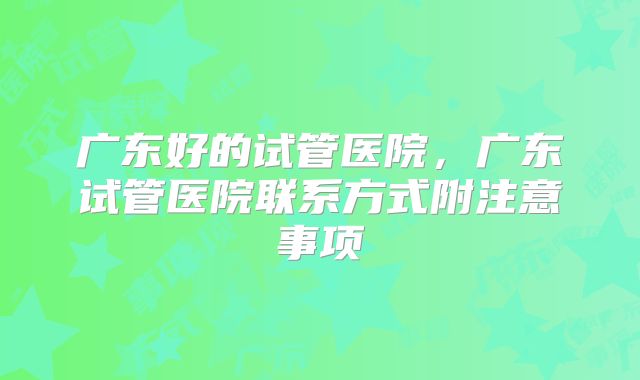 广东好的试管医院，广东试管医院联系方式附注意事项