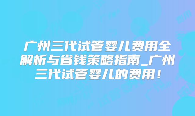 广州三代试管婴儿费用全解析与省钱策略指南_广州三代试管婴儿的费用！