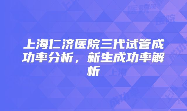 上海仁济医院三代试管成功率分析,新生成功率解析