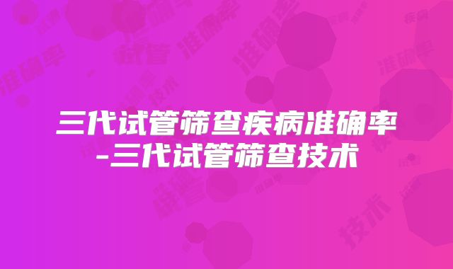 三代试管筛查疾病准确率-三代试管筛查技术