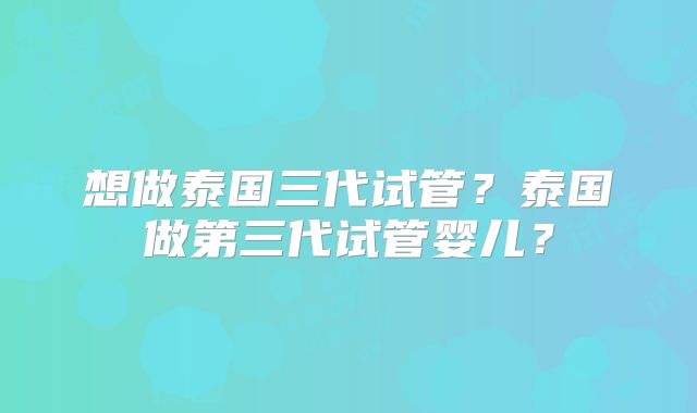 想做泰国三代试管?泰国做第三代试管婴儿?