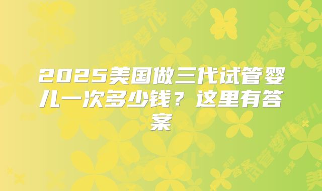 2025美国做三代试管婴儿一次多少钱?这里有答案