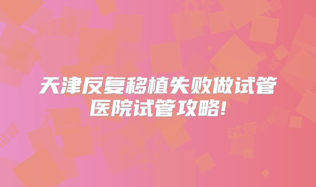 天津反复移植失败做试管医院试管攻略!