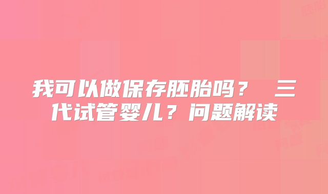 我可以做保存胚胎吗? 三代试管婴儿?问题解读