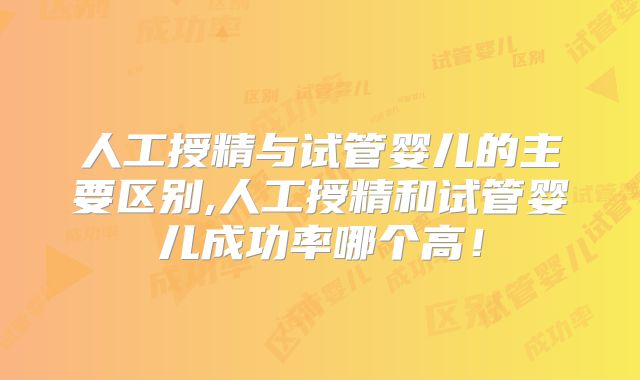 人工授精与试管婴儿的主要区别,人工授精和试管婴儿成功率哪个高!