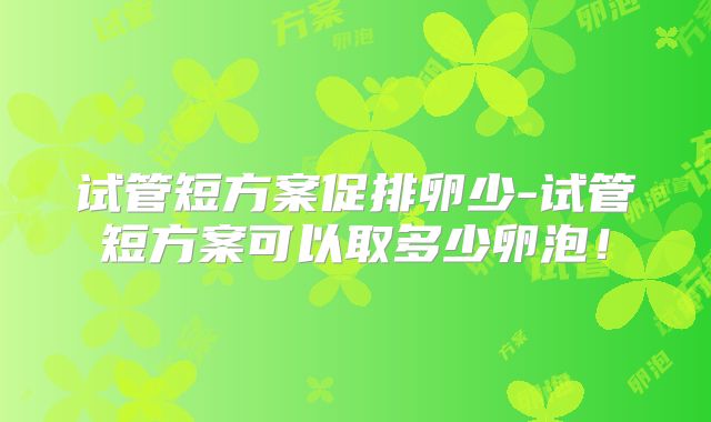 试管短方案促排卵少-试管短方案可以取多少卵泡！