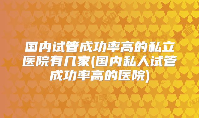 国内试管成功率高的私立医院有几家(国内私人试管成功率高的医院)