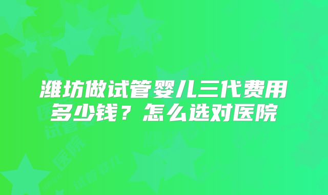 潍坊做试管婴儿三代费用多少钱?怎么选对医院