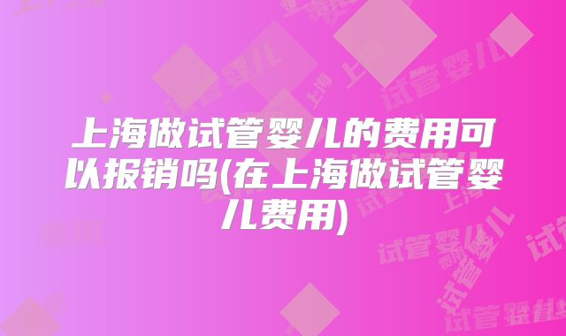 上海做试管婴儿的费用可以报销吗(在上海做试管婴儿费用)