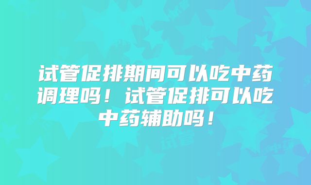 试管促排期间可以吃中药调理吗！试管促排可以吃中药辅助吗！