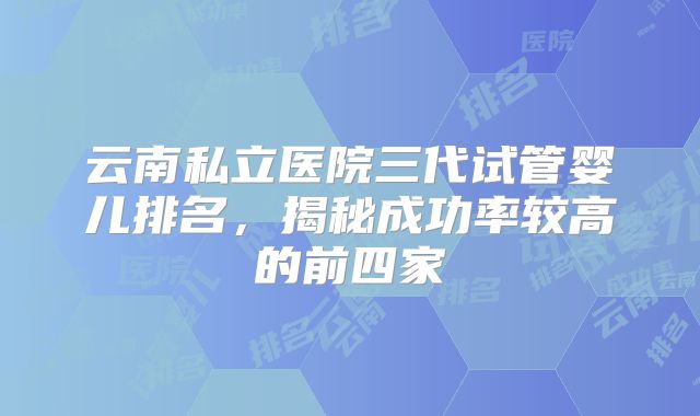 云南私立医院三代试管婴儿排名,揭秘成功率较高的前四家