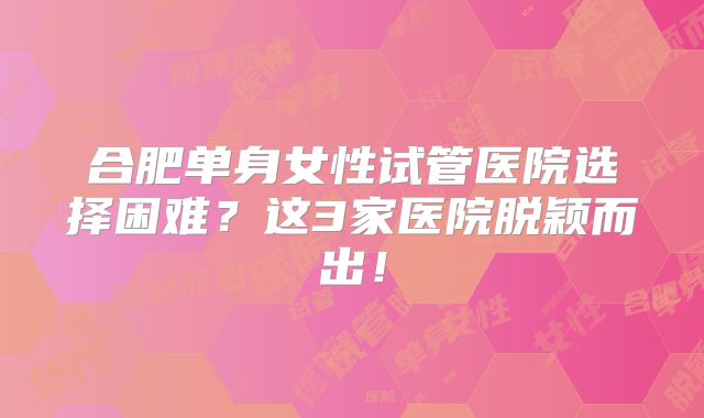 合肥单身女性试管医院选择困难？这3家医院脱颖而出！
