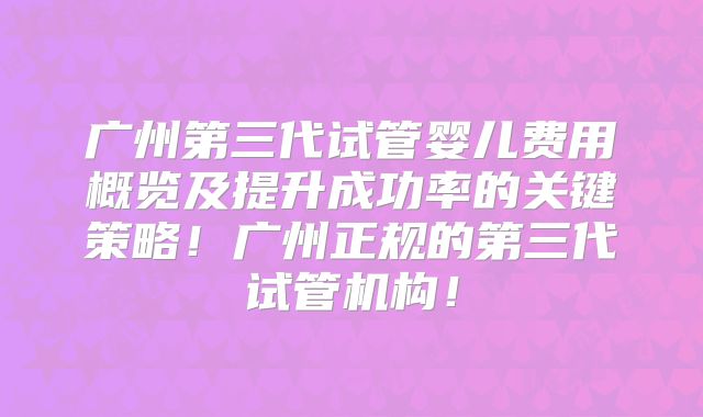 广州第三代试管婴儿费用概览及提升成功率的关键策略！广州正规的第三代试管机构！