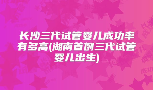 长沙三代试管婴儿成功率有多高(湖南首例三代试管婴儿出生)