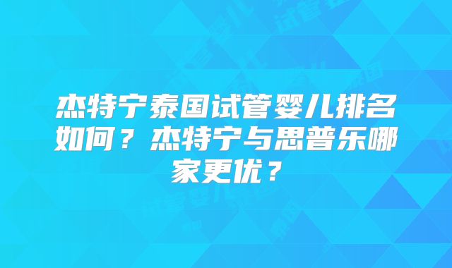 杰特宁泰国试管婴儿排名如何?杰特宁与思普乐哪家更优?