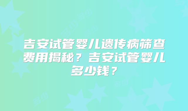 吉安试管婴儿遗传病筛查费用揭秘？吉安试管婴儿多少钱？