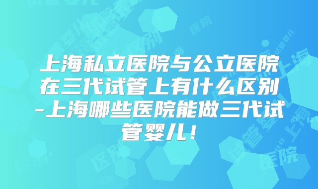 上海私立医院与公立医院在三代试管上有什么区别-上海哪些医院能做三代试管婴儿!