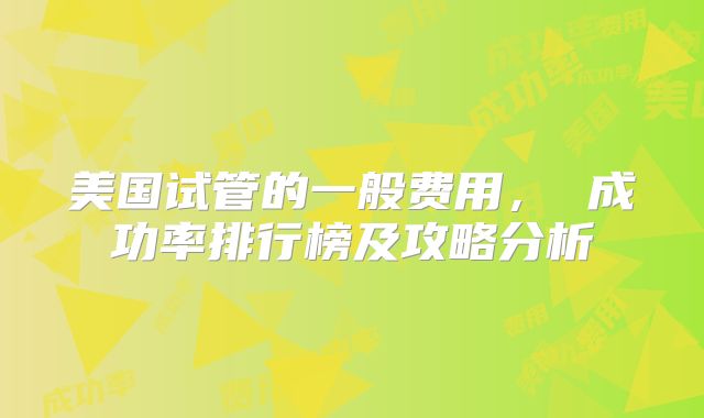 美国试管的一般费用， 成功率排行榜及攻略分析