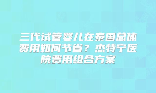 三代试管婴儿在泰国总体费用如何节省?杰特宁医院费用组合方案
