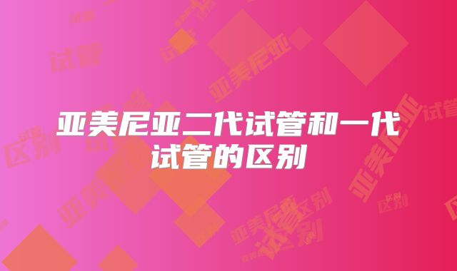 亚美尼亚二代试管和一代试管的区别