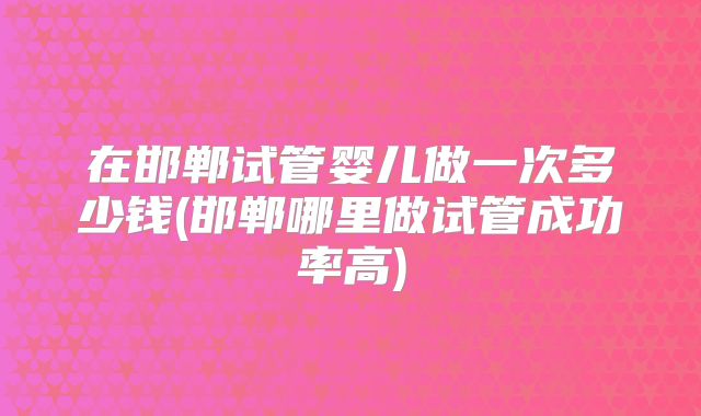 在邯郸试管婴儿做一次多少钱(邯郸哪里做试管成功率高)