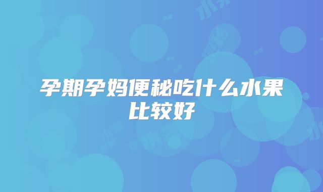 孕期孕妈便秘吃什么水果比较好