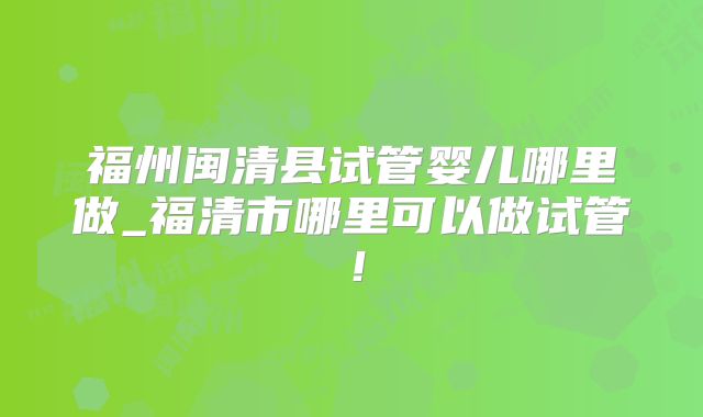 福州闽清县试管婴儿哪里做_福清市哪里可以做试管!