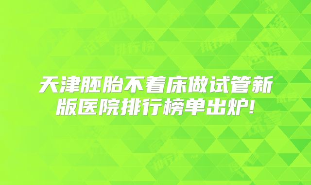天津胚胎不着床做试管新版医院排行榜单出炉!
