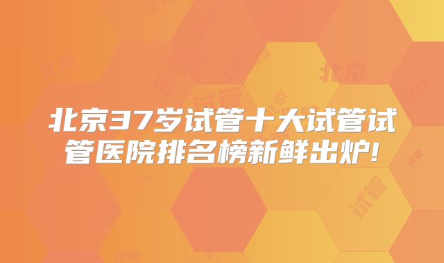 北京37岁试管十大试管试管医院排名榜新鲜出炉!