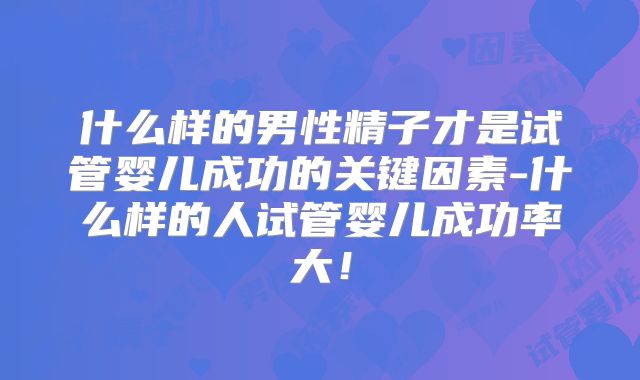 什么样的男性精子才是试管婴儿成功的关键因素-什么样的人试管婴儿成功率大！
