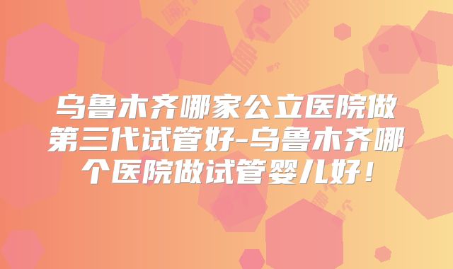 乌鲁木齐哪家公立医院做第三代试管好-乌鲁木齐哪个医院做试管婴儿好!