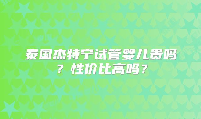 泰国杰特宁试管婴儿贵吗？性价比高吗？
