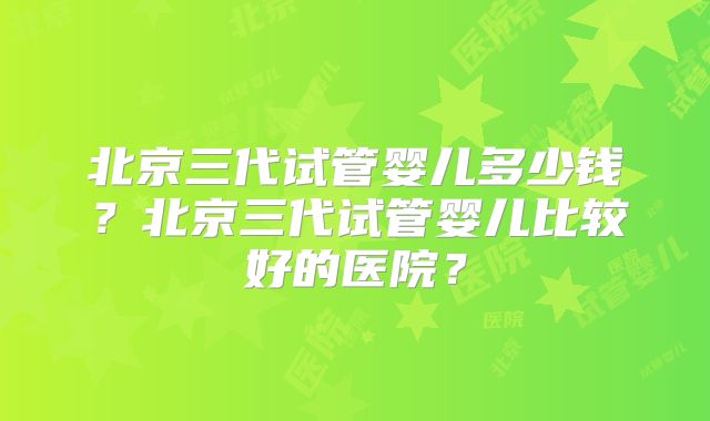 北京三代试管婴儿多少钱?北京三代试管婴儿比较好的医院?