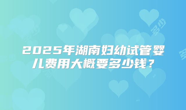 2025年湖南妇幼试管婴儿费用大概要多少钱？