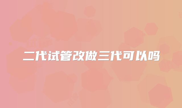 二代试管改做三代可以吗