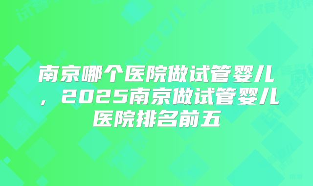南京哪个医院做试管婴儿,2025南京做试管婴儿医院排名前五