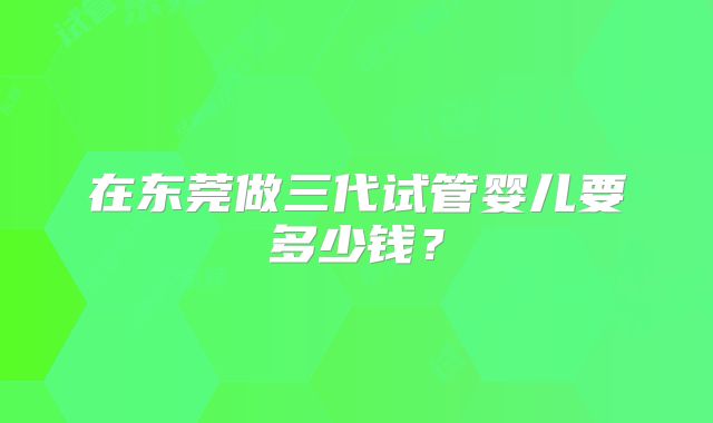 在东莞做三代试管婴儿要多少钱？