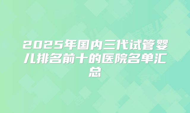 2025年国内三代试管婴儿排名前十的医院名单汇总