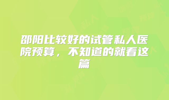 邵阳比较好的试管私人医院预算,不知道的就看这篇