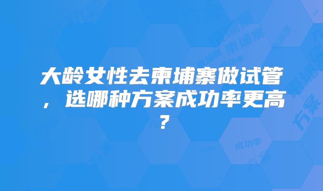 大龄女性去柬埔寨做试管，选哪种方案成功率更高？