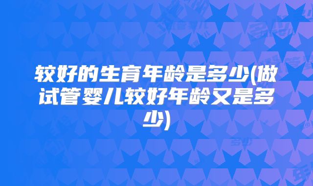 较好的生育年龄是多少(做试管婴儿较好年龄又是多少)