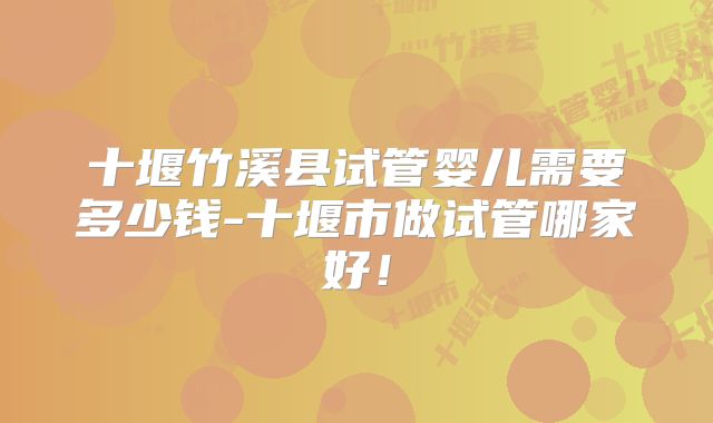 十堰竹溪县试管婴儿需要多少钱-十堰市做试管哪家好！