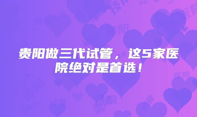 贵阳做三代试管,这5家医院绝对是首选!