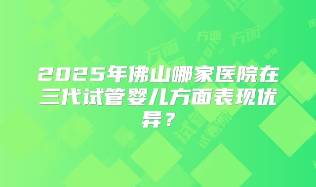 2025年佛山哪家医院在三代试管婴儿方面表现优异？