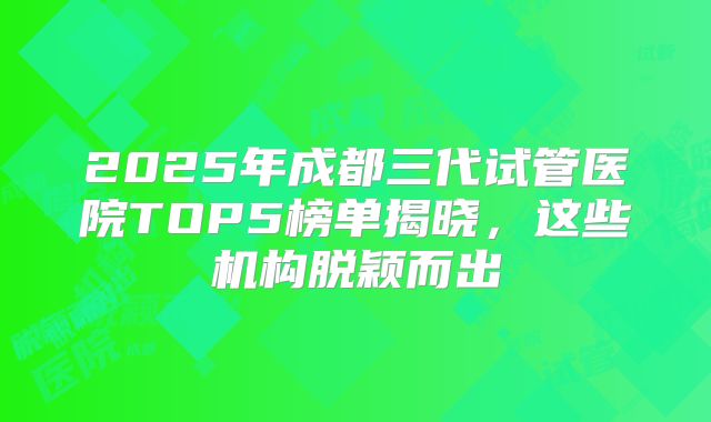 2025年成都三代试管医院TOP5榜单揭晓,这些机构脱颖而出