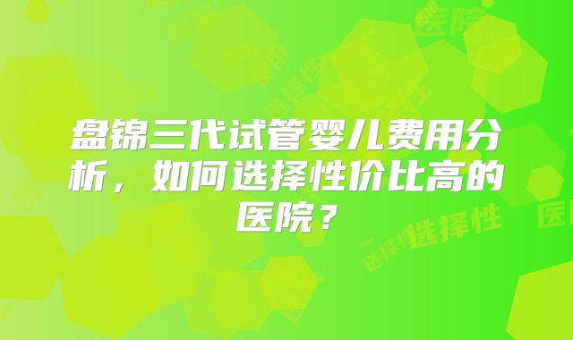 盘锦三代试管婴儿费用分析，如何选择性价比高的医院？