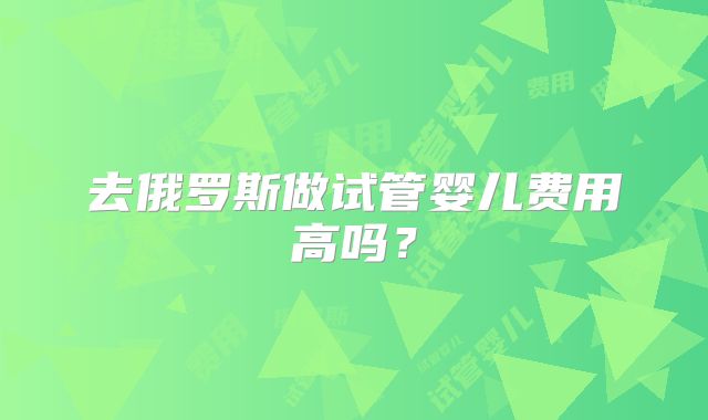 去俄罗斯做试管婴儿费用高吗?