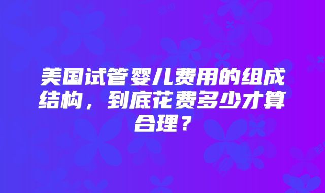 美国试管婴儿费用的组成结构,到底花费多少才算合理?