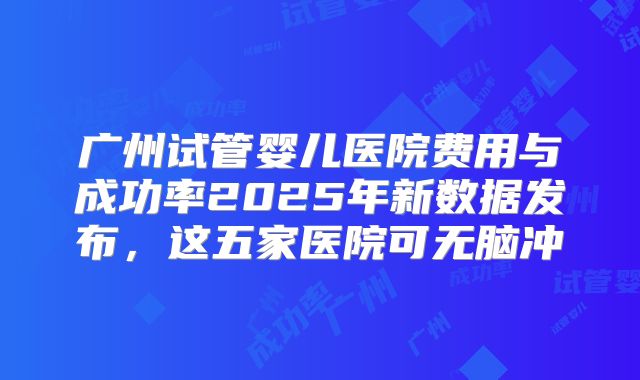 广州试管婴儿医院费用与成功率2025年新数据发布,这五家医院可无脑冲