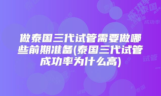 做泰国三代试管需要做哪些前期准备(泰国三代试管成功率为什么高)